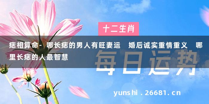 痣相算命-哪长痣的男人有旺妻运 婚后诚实重情重义 哪里长痣的人最智慧
